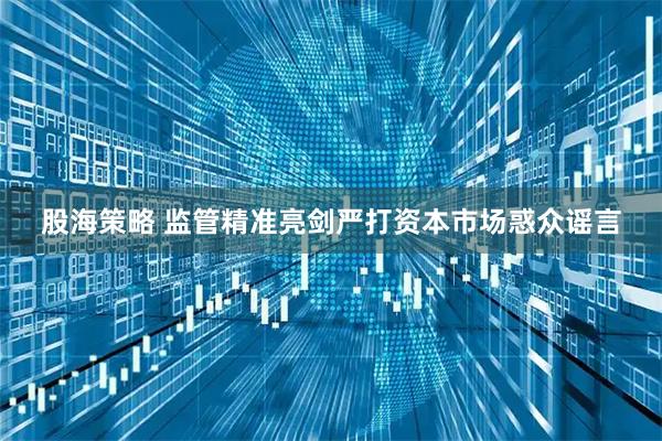 股海策略 监管精准亮剑严打资本市场惑众谣言