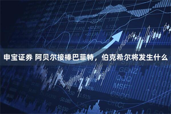 申宝证券 阿贝尔接棒巴菲特，伯克希尔将发生什么
