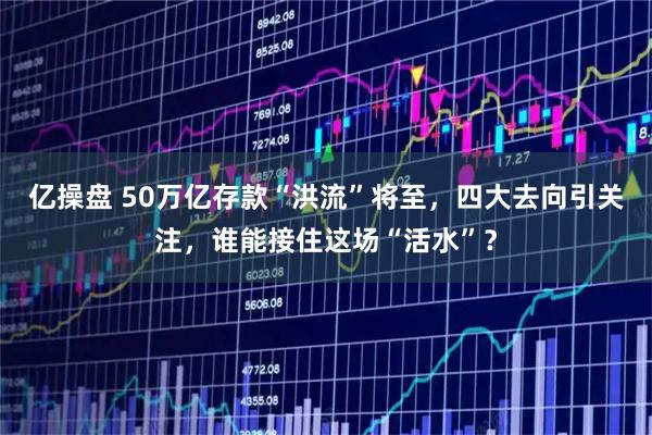 亿操盘 50万亿存款“洪流”将至，四大去向引关注，谁能接住这场“活水”？