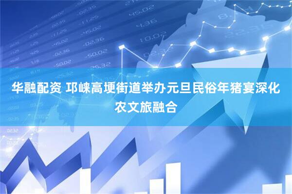 华融配资 邛崃高埂街道举办元旦民俗年猪宴深化农文旅融合