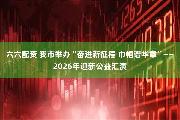 六六配资 我市举办“奋进新征程 巾帼谱华章”——2026年迎新公益汇演