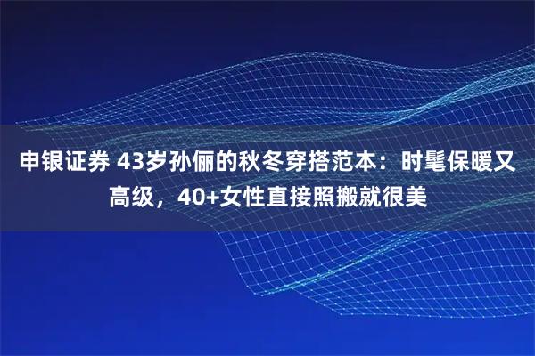 申银证券 43岁孙俪的秋冬穿搭范本：时髦保暖又高级，40+女性直接照搬就很美