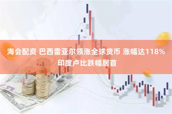 海会配资 巴西雷亚尔领涨全球货币 涨幅达118% 印度卢比跌幅居首