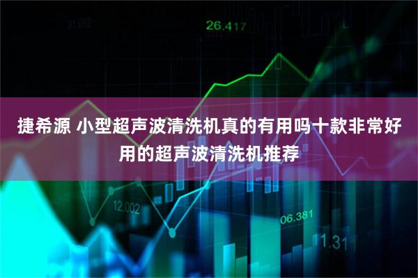 捷希源 小型超声波清洗机真的有用吗十款非常好用的超声波清洗机推荐