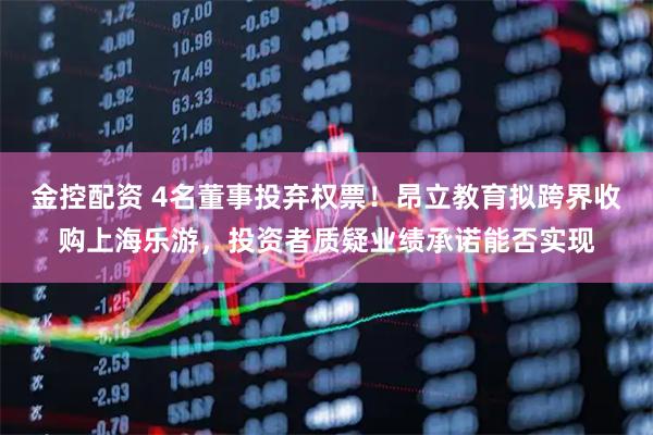 金控配资 4名董事投弃权票！昂立教育拟跨界收购上海乐游，投资者质疑业绩承诺能否实现