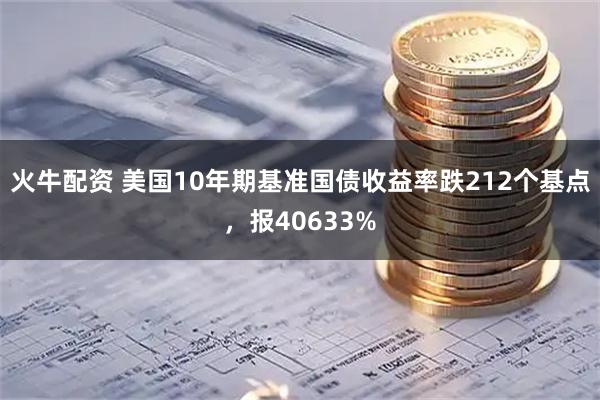 火牛配资 美国10年期基准国债收益率跌212个基点，报40633%
