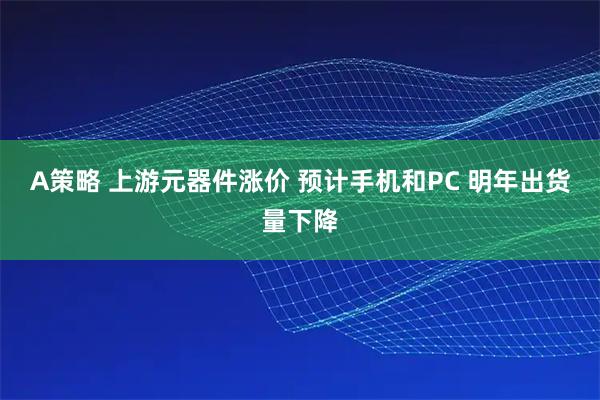 A策略 上游元器件涨价 预计手机和PC 明年出货量下降