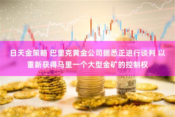 日天金策略 巴里克黄金公司据悉正进行谈判 以重新获得马里一个大型金矿的控制权
