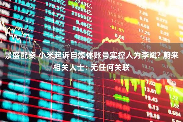 景盛配资 小米起诉自媒体账号实控人为李斌? 蔚来相关人士: 无任何关联