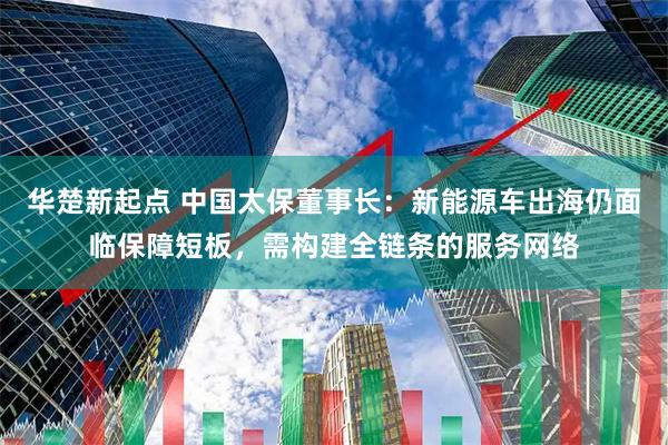 华楚新起点 中国太保董事长：新能源车出海仍面临保障短板，需构建全链条的服务网络