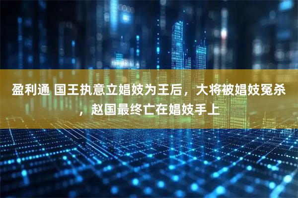 盈利通 国王执意立娼妓为王后，大将被娼妓冤杀，赵国最终亡在娼妓手上