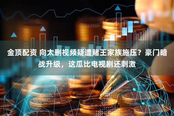 金顶配资 向太删视频疑遭赌王家族施压？豪门暗战升级，这瓜比电视剧还刺激