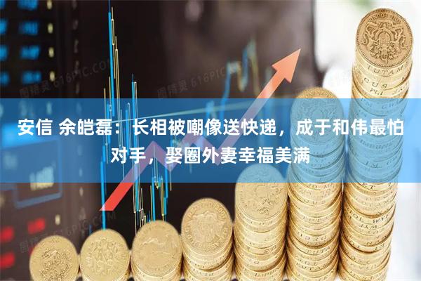 安信 余皑磊：长相被嘲像送快递，成于和伟最怕对手，娶圈外妻幸福美满