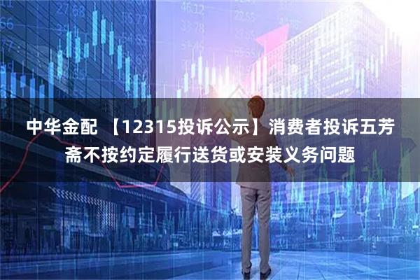 中华金配 【12315投诉公示】消费者投诉五芳斋不按约定履行送货或安装义务问题