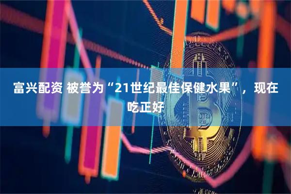 富兴配资 被誉为“21世纪最佳保健水果”，现在吃正好