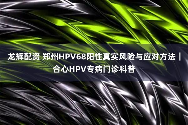龙辉配资 郑州HPV68阳性真实风险与应对方法｜合心HPV专病门诊科普